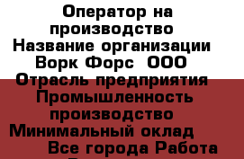 Оператор на производство › Название организации ­ Ворк Форс, ООО › Отрасль предприятия ­ Промышленность, производство › Минимальный оклад ­ 30 000 - Все города Работа » Вакансии   . Челябинская обл.,Снежинск г.